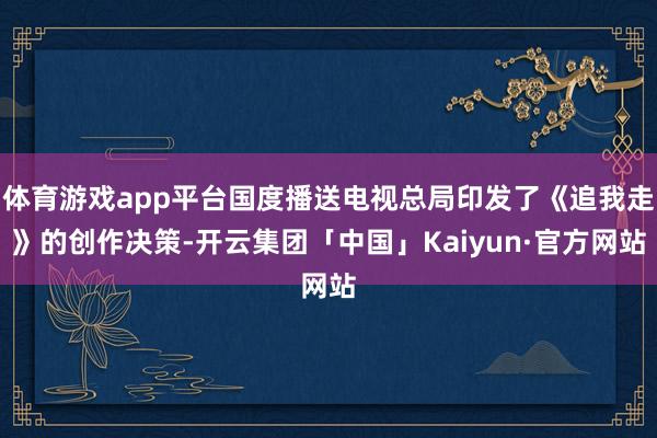 体育游戏app平台国度播送电视总局印发了《追我走》的创作决策-开云集团「中国」Kaiyun·官方网站