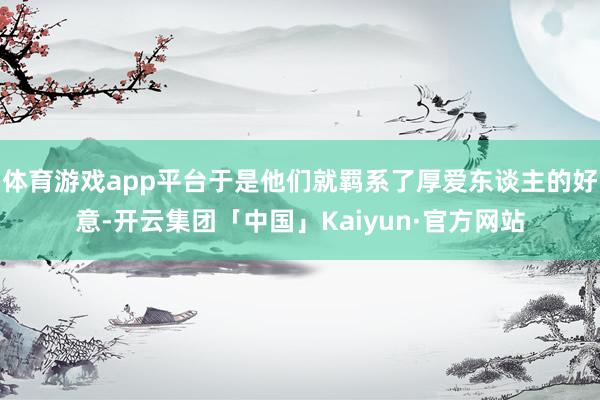 体育游戏app平台于是他们就羁系了厚爱东谈主的好意-开云集团「中国」Kaiyun·官方网站