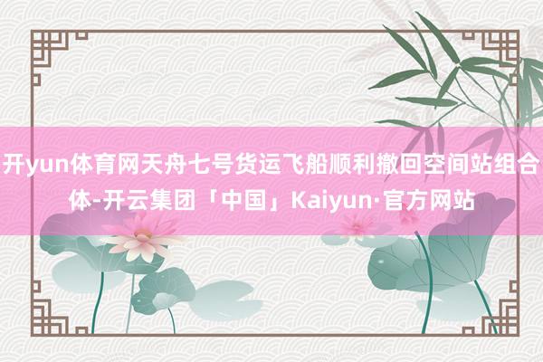 开yun体育网天舟七号货运飞船顺利撤回空间站组合体-开云集团「中国」Kaiyun·官方网站