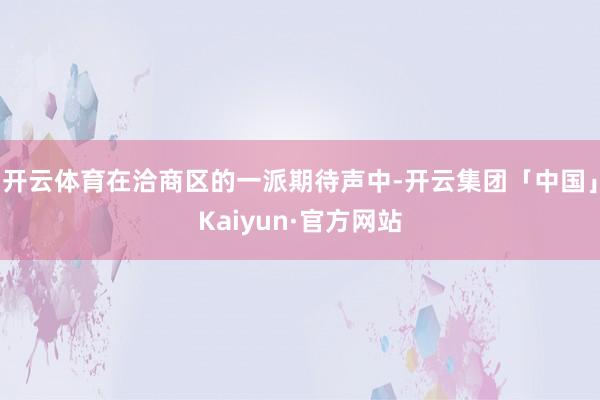 开云体育在洽商区的一派期待声中-开云集团「中国」Kaiyun·官方网站