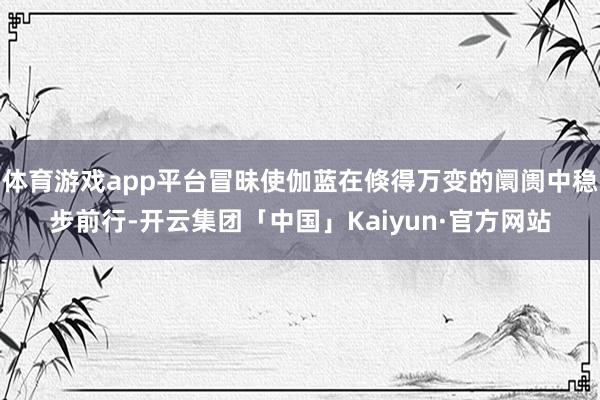 体育游戏app平台冒昧使伽蓝在倏得万变的阛阓中稳步前行-开云集团「中国」Kaiyun·官方网站