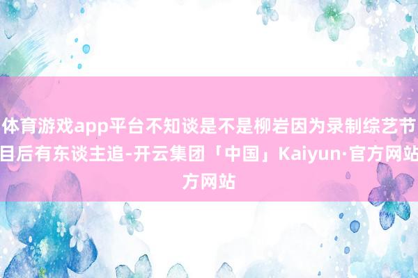 体育游戏app平台不知谈是不是柳岩因为录制综艺节目后有东谈主追-开云集团「中国」Kaiyun·官方网站