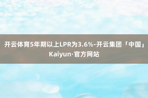 开云体育5年期以上LPR为3.6%-开云集团「中国」Kaiyun·官方网站