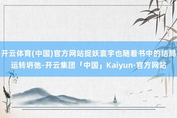 开云体育(中国)官方网站捉妖寰宇也随着书中的结局运转坍弛-开云集团「中国」Kaiyun·官方网站