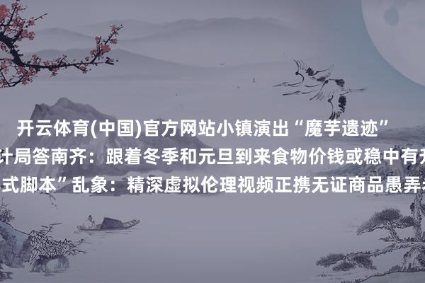 开云体育(中国)官方网站小镇演出“魔芋遗迹”    ⑦ 南齐问政——国度统计局答南齐：跟着冬季和元旦到来食物价钱或稳中有升    ⑧ 南齐即时——“教导式脚本”乱象：精深虚拟伦理视频正携无证商品愚弄老东说念主    ⑨ 军情统一号——揭秘八一翱游扮演新手脚：换装歼-10C后主打“能战能演”   -开云集团「中国」Kaiyun·官方网站