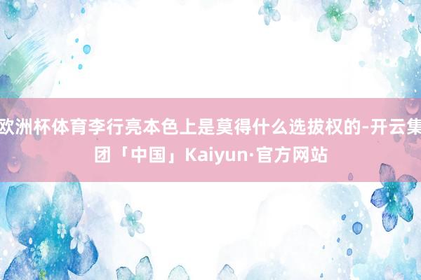 欧洲杯体育李行亮本色上是莫得什么选拔权的-开云集团「中国」Kaiyun·官方网站