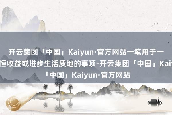 开云集团「中国」Kaiyun·官方网站一笔用于一些能够带来永恒收益或进步生活质地的事项-开云集团「中国」Kaiyun·官方网站