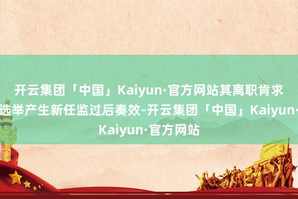 开云集团「中国」Kaiyun·官方网站其离职肯求需在公司选举产生新任监过后奏效-开云集团「中国」Kaiyun·官方网站
