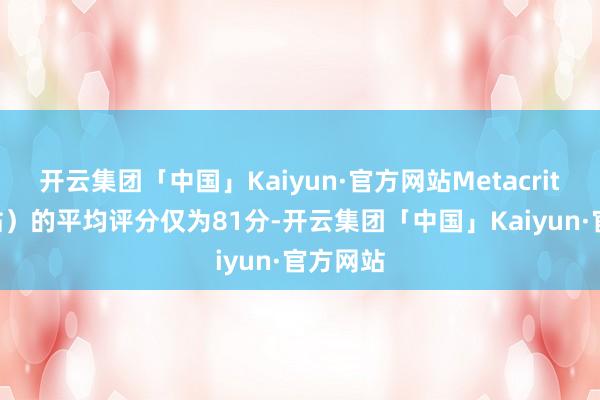 开云集团「中国」Kaiyun·官方网站Metacritic（M站）的平均评分仅为81分-开云集团「中国」Kaiyun·官方网站