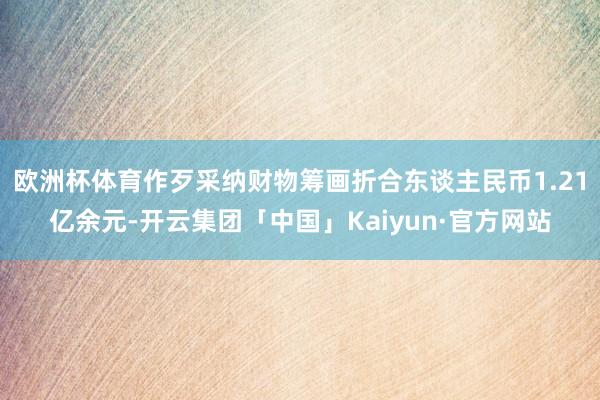 欧洲杯体育作歹采纳财物筹画折合东谈主民币1.21亿余元-开云集团「中国」Kaiyun·官方网站