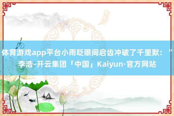 体育游戏app平台小雨眨眼间启齿冲破了千里默：“李浩-开云集团「中国」Kaiyun·官方网站