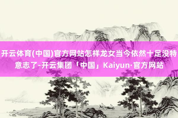 开云体育(中国)官方网站怎样龙女当今依然十足没特意志了-开云集团「中国」Kaiyun·官方网站