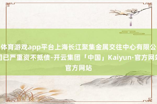 体育游戏app平台上海长江聚集金属交往中心有限公司已严重资不抵债-开云集团「中国」Kaiyun·官方网站