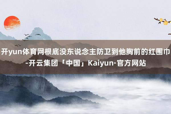 开yun体育网根底没东说念主防卫到他胸前的红围巾-开云集团「中国」Kaiyun·官方网站