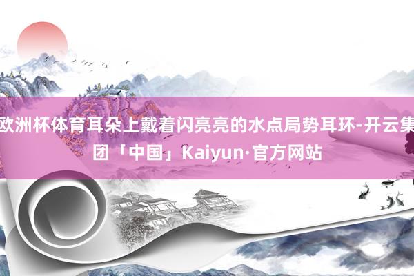 欧洲杯体育耳朵上戴着闪亮亮的水点局势耳环-开云集团「中国」Kaiyun·官方网站