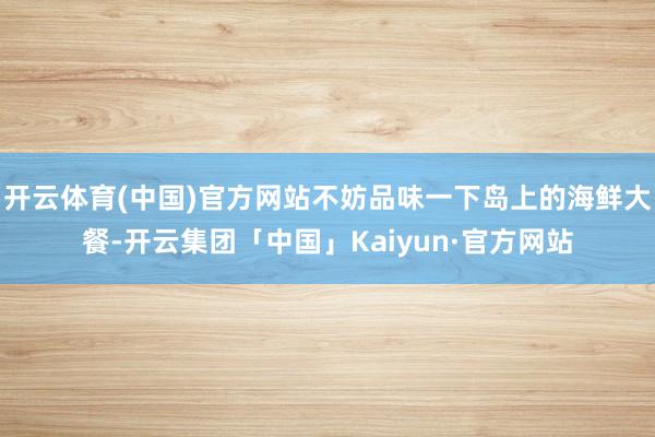 开云体育(中国)官方网站不妨品味一下岛上的海鲜大餐-开云集团「中国」Kaiyun·官方网站