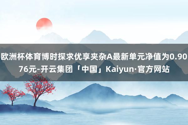 欧洲杯体育博时探求优享夹杂A最新单元净值为0.9076元-开云集团「中国」Kaiyun·官方网站