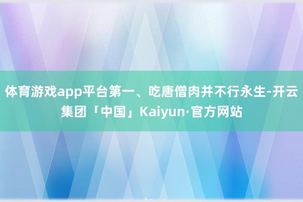 体育游戏app平台第一、吃唐僧肉并不行永生-开云集团「中国」Kaiyun·官方网站