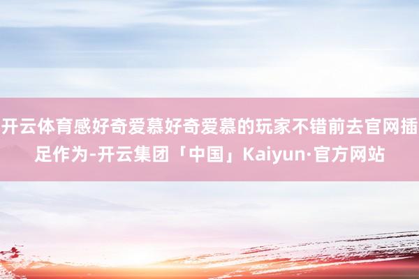 开云体育感好奇爱慕好奇爱慕的玩家不错前去官网插足作为-开云集团「中国」Kaiyun·官方网站