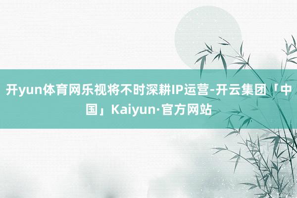 开yun体育网乐视将不时深耕IP运营-开云集团「中国」Kaiyun·官方网站
