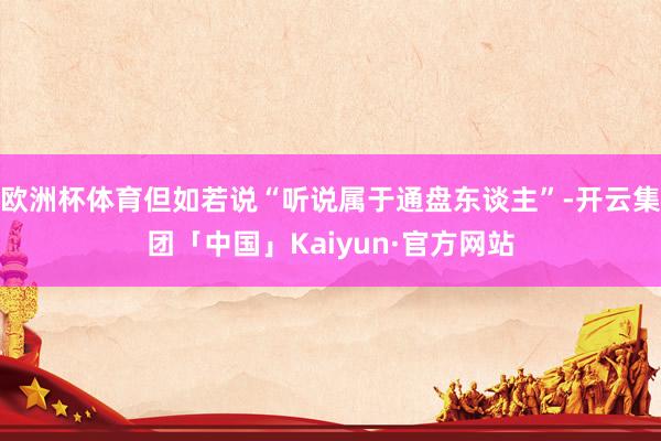欧洲杯体育但如若说“听说属于通盘东谈主”-开云集团「中国」Kaiyun·官方网站