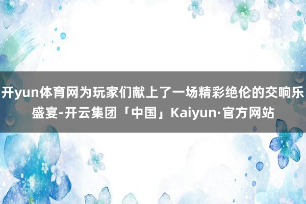 开yun体育网为玩家们献上了一场精彩绝伦的交响乐盛宴-开云集团「中国」Kaiyun·官方网站