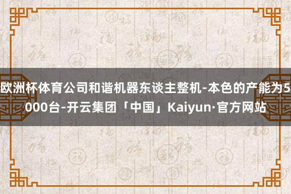 欧洲杯体育公司和谐机器东谈主整机-本色的产能为5000台-开云集团「中国」Kaiyun·官方网站