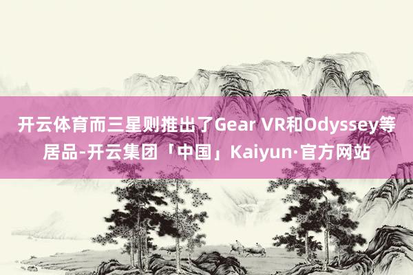 开云体育而三星则推出了Gear VR和Odyssey等居品-开云集团「中国」Kaiyun·官方网站