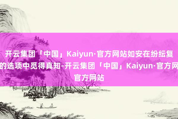 开云集团「中国」Kaiyun·官方网站如安在纷纭复杂的选项中觅得真知-开云集团「中国」Kaiyun·官方网站