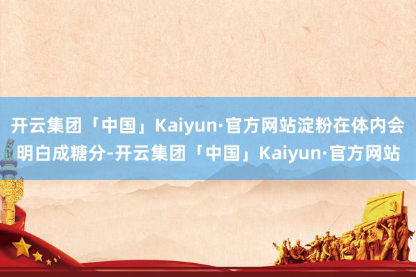 开云集团「中国」Kaiyun·官方网站淀粉在体内会明白成糖分-开云集团「中国」Kaiyun·官方网站