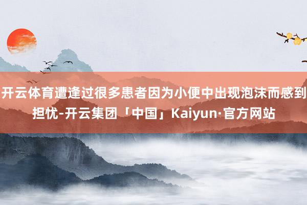 开云体育遭逢过很多患者因为小便中出现泡沫而感到担忧-开云集团「中国」Kaiyun·官方网站