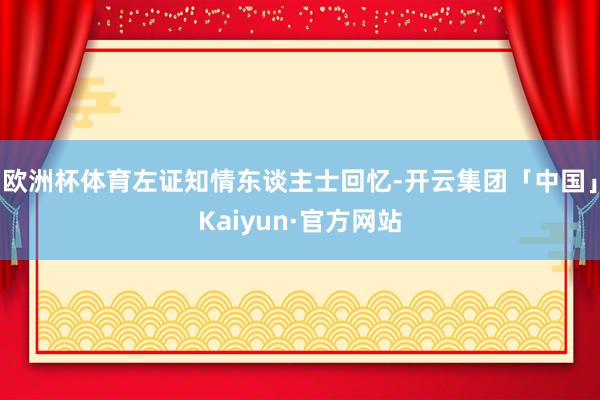 欧洲杯体育左证知情东谈主士回忆-开云集团「中国」Kaiyun·官方网站