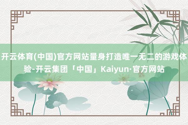 开云体育(中国)官方网站量身打造唯一无二的游戏体验-开云集团「中国」Kaiyun·官方网站