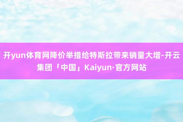 开yun体育网　　降价举措给特斯拉带来销量大增-开云集团「中国」Kaiyun·官方网站