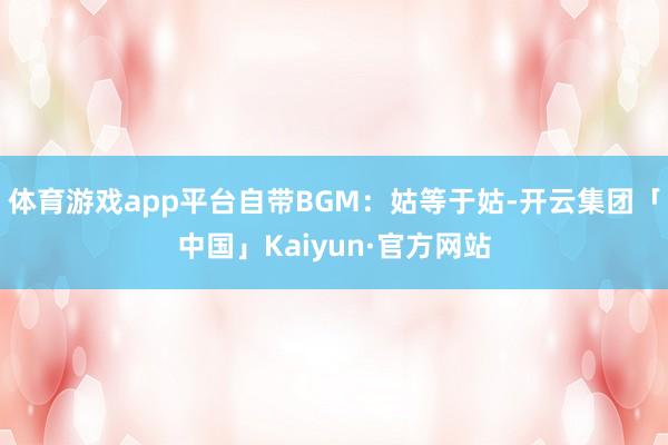 体育游戏app平台自带BGM：姑等于姑-开云集团「中国」Kaiyun·官方网站