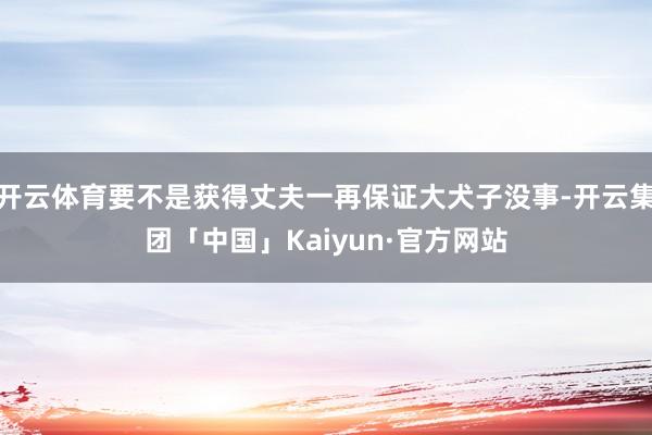 开云体育要不是获得丈夫一再保证大犬子没事-开云集团「中国」Kaiyun·官方网站