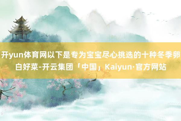 开yun体育网以下是专为宝宝尽心挑选的十种冬季卵白好菜-开云集团「中国」Kaiyun·官方网站