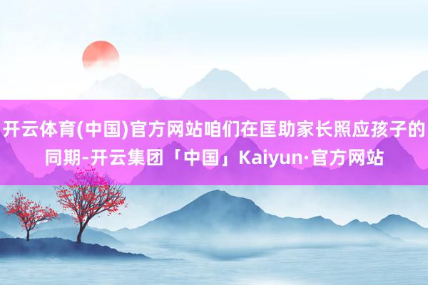 开云体育(中国)官方网站咱们在匡助家长照应孩子的同期-开云集团「中国」Kaiyun·官方网站
