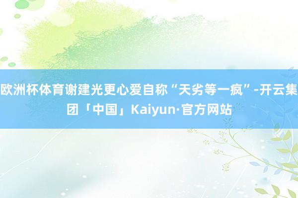 欧洲杯体育谢建光更心爱自称“天劣等一疯”-开云集团「中国」Kaiyun·官方网站