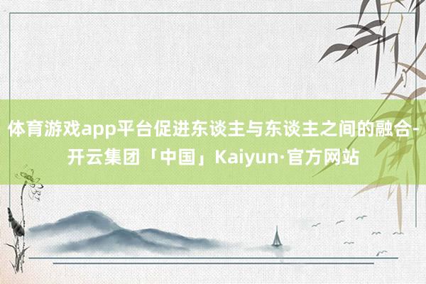 体育游戏app平台促进东谈主与东谈主之间的融合-开云集团「中国」Kaiyun·官方网站