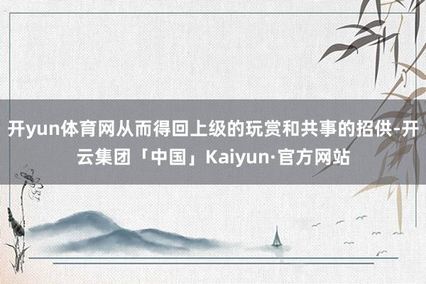 开yun体育网从而得回上级的玩赏和共事的招供-开云集团「中国」Kaiyun·官方网站