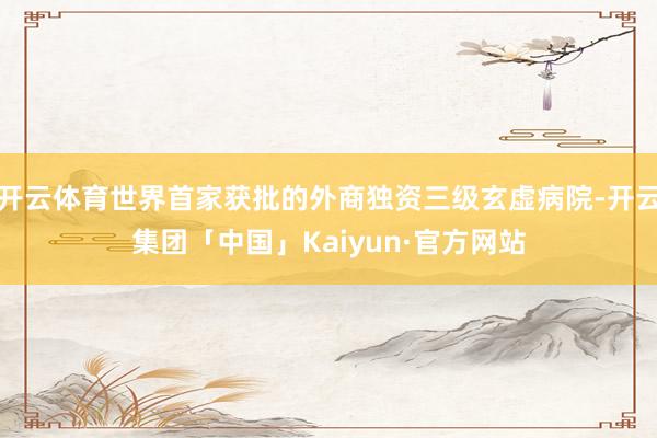 开云体育世界首家获批的外商独资三级玄虚病院-开云集团「中国」Kaiyun·官方网站