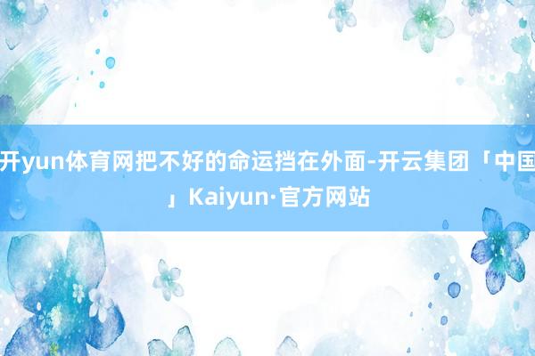 开yun体育网把不好的命运挡在外面-开云集团「中国」Kaiyun·官方网站