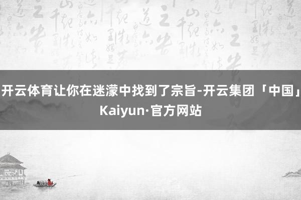 开云体育让你在迷濛中找到了宗旨-开云集团「中国」Kaiyun·官方网站