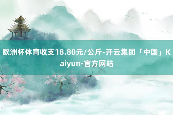 欧洲杯体育收支18.80元/公斤-开云集团「中国」Kaiyun·官方网站