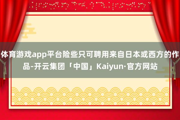 体育游戏app平台险些只可聘用来自日本或西方的作品-开云集团「中国」Kaiyun·官方网站