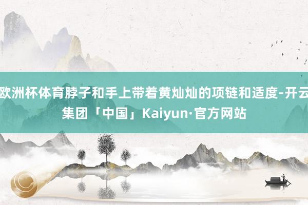 欧洲杯体育脖子和手上带着黄灿灿的项链和适度-开云集团「中国」Kaiyun·官方网站