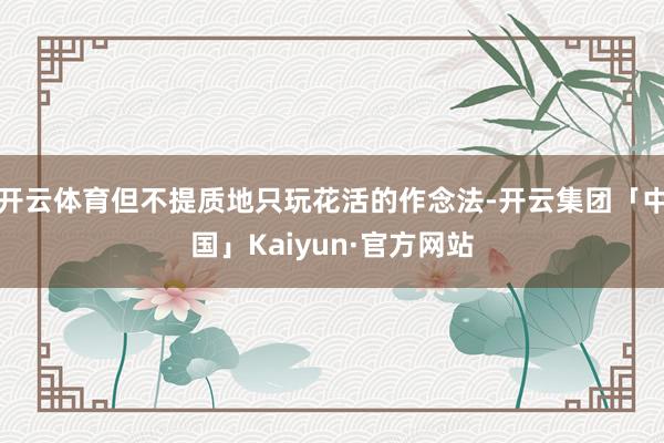 开云体育但不提质地只玩花活的作念法-开云集团「中国」Kaiyun·官方网站