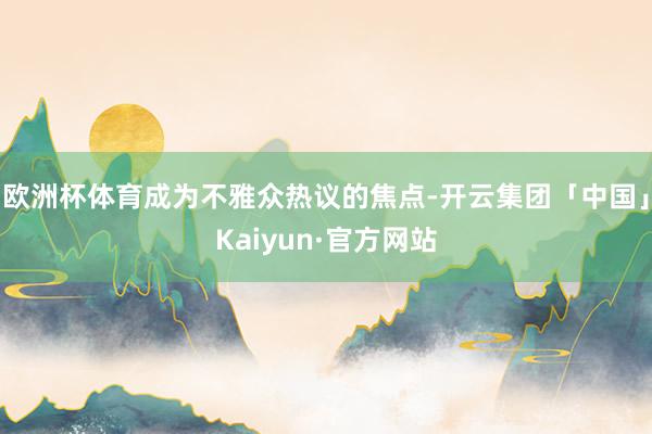 欧洲杯体育成为不雅众热议的焦点-开云集团「中国」Kaiyun·官方网站
