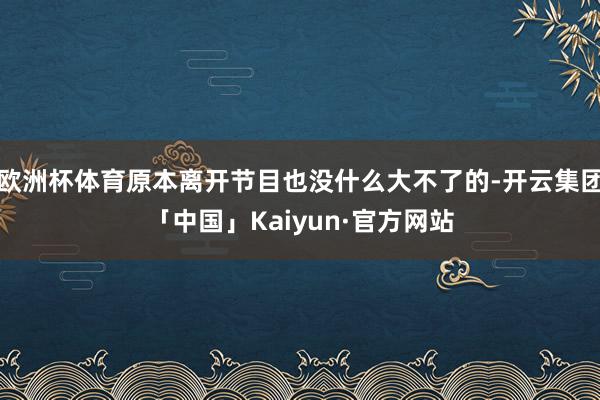 欧洲杯体育原本离开节目也没什么大不了的-开云集团「中国」Kaiyun·官方网站